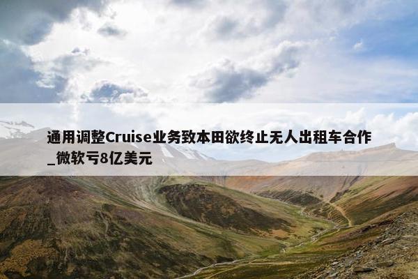 通用调整Cruise业务致本田欲终止无人出租车合作_微软亏8亿美元