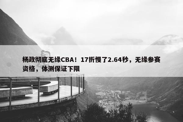 杨政彻底无缘CBA！17折慢了2.64秒，无缘参赛资格，体测保证下限