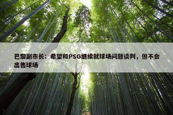 巴黎副市长：希望和PSG继续就球场问题谈判，但不会出售球场