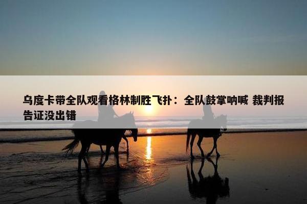 乌度卡带全队观看格林制胜飞扑：全队鼓掌呐喊 裁判报告证没出错