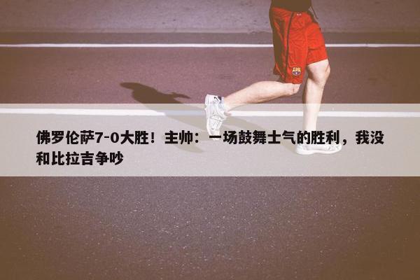 佛罗伦萨7-0大胜！主帅：一场鼓舞士气的胜利，我没和比拉吉争吵