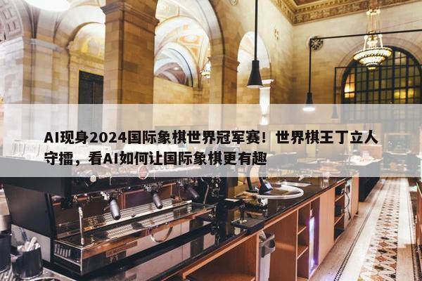 AI现身2024国际象棋世界冠军赛！世界棋王丁立人守擂，看AI如何让国际象棋更有趣