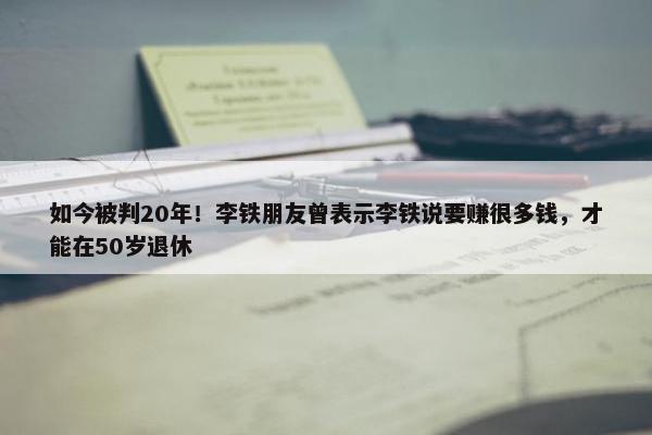 如今被判20年！李铁朋友曾表示李铁说要赚很多钱，才能在50岁退休