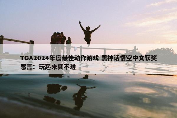 TGA2024年度最佳动作游戏 黑神话悟空中文获奖感言：玩起来真不难