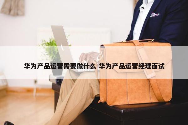 华为产品运营需要做什么 华为产品运营经理面试