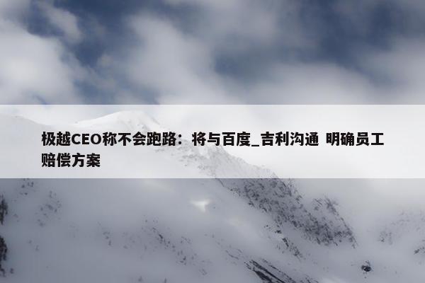 极越CEO称不会跑路：将与百度_吉利沟通 明确员工赔偿方案