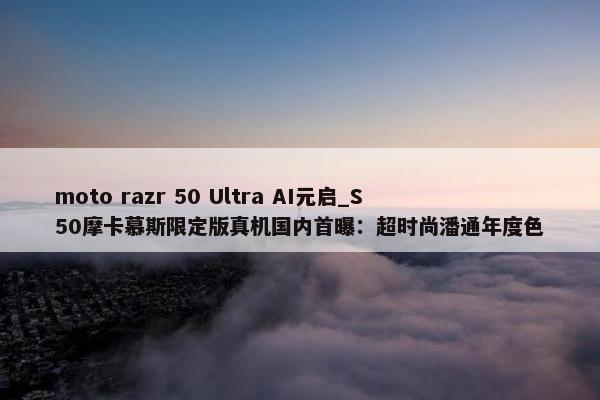 moto razr 50 Ultra AI元启_S50摩卡慕斯限定版真机国内首曝：超时尚潘通年度色