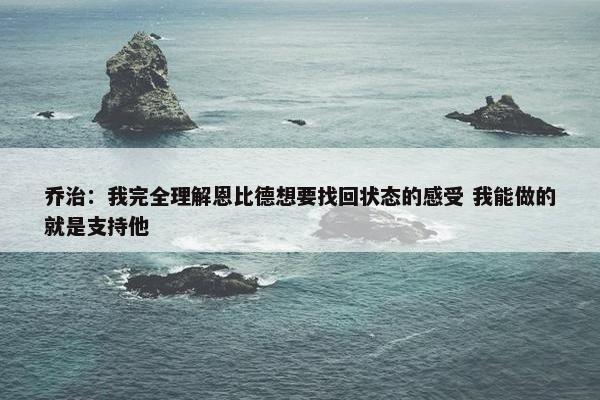 乔治：我完全理解恩比德想要找回状态的感受 我能做的就是支持他