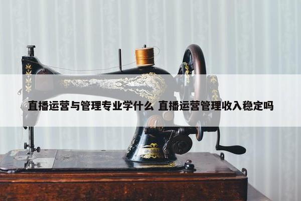 直播运营与管理专业学什么 直播运营管理收入稳定吗