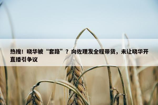 热搜！晓华被“套路”？向佐理发全程带货，未让晓华开直播引争议