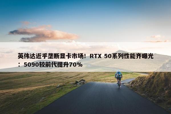 英伟达近乎垄断显卡市场！RTX 50系列性能齐曝光：5090较前代提升70%