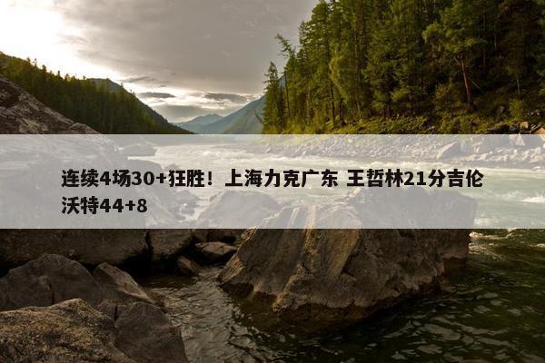 连续4场30+狂胜！上海力克广东 王哲林21分吉伦沃特44+8