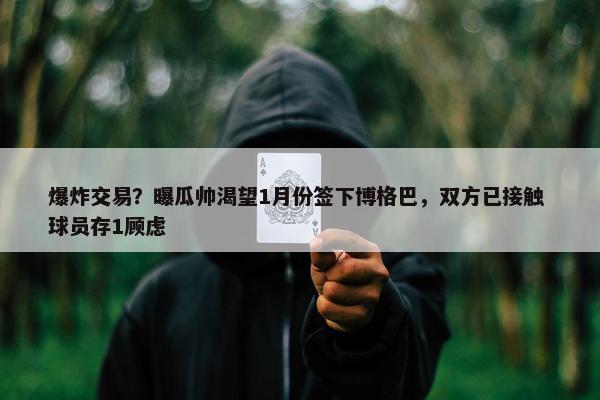 爆炸交易？曝瓜帅渴望1月份签下博格巴，双方已接触 球员存1顾虑