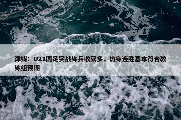 津媒：U21国足实战练兵收获多，热身连胜基本符合教练组预期