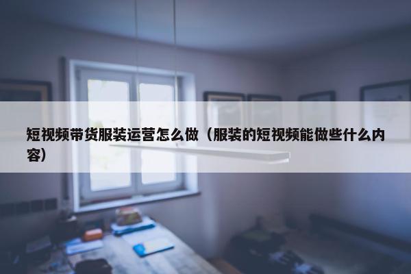 短视频带货服装运营怎么做（服装的短视频能做些什么内容）