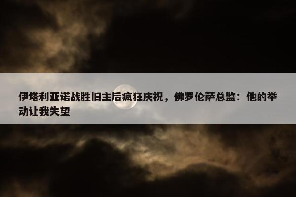 伊塔利亚诺战胜旧主后疯狂庆祝，佛罗伦萨总监：他的举动让我失望