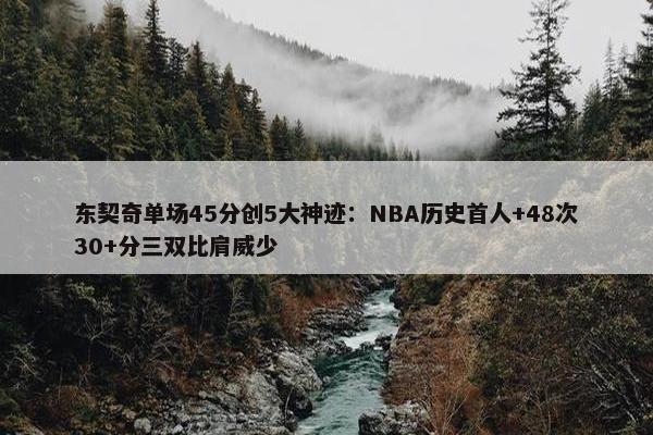 东契奇单场45分创5大神迹：NBA历史首人+48次30+分三双比肩威少