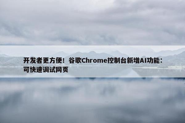 开发者更方便！谷歌Chrome控制台新增AI功能：可快速调试网页