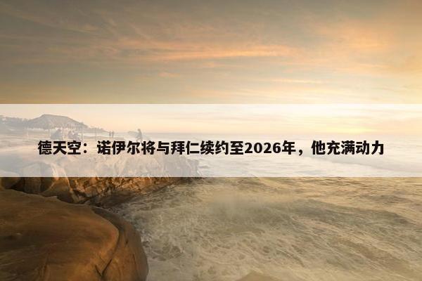 德天空：诺伊尔将与拜仁续约至2026年，他充满动力