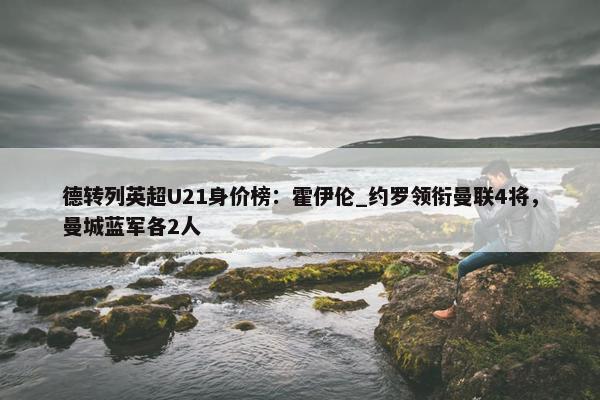 德转列英超U21身价榜：霍伊伦_约罗领衔曼联4将，曼城蓝军各2人