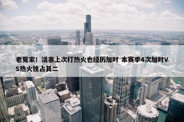 老冤家！活塞上次打热火也经历加时 本赛季4次加时VS热火独占其二