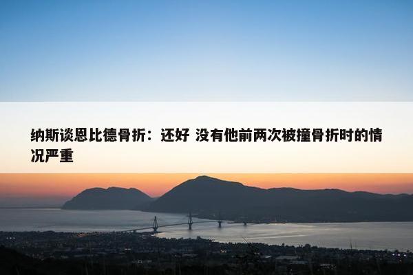 纳斯谈恩比德骨折：还好 没有他前两次被撞骨折时的情况严重