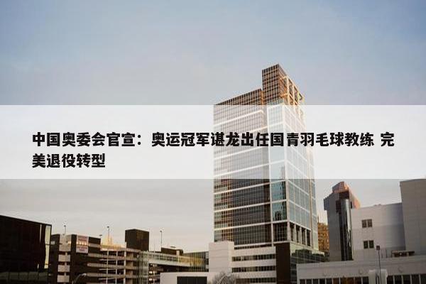 中国奥委会官宣：奥运冠军谌龙出任国青羽毛球教练 完美退役转型