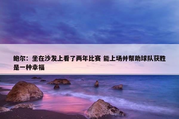 鲍尔：坐在沙发上看了两年比赛 能上场并帮助球队获胜是一种幸福