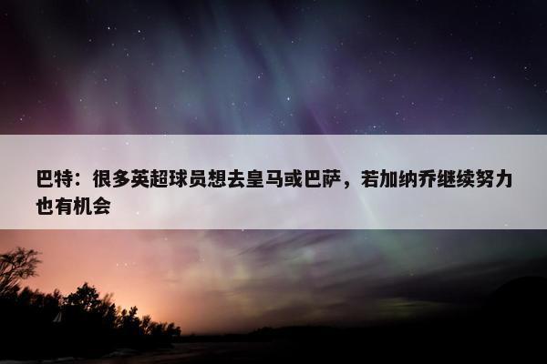 巴特：很多英超球员想去皇马或巴萨，若加纳乔继续努力也有机会