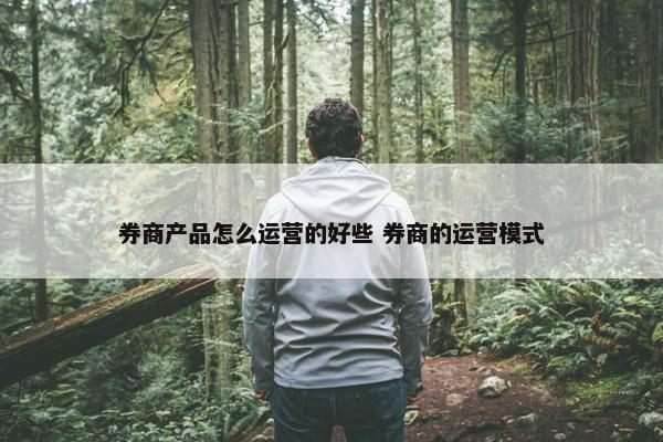 券商产品怎么运营的好些 券商的运营模式