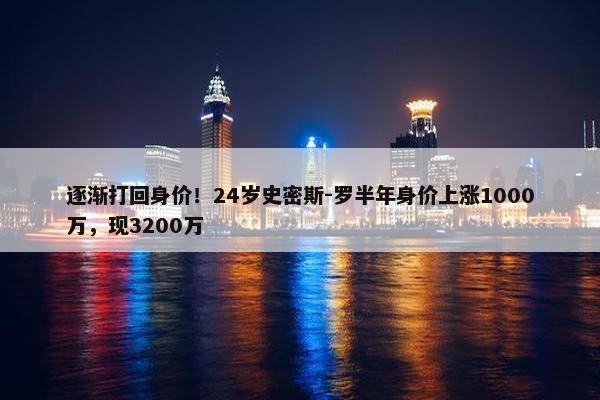 逐渐打回身价！24岁史密斯-罗半年身价上涨1000万，现3200万