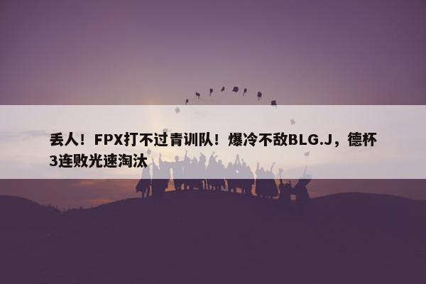 丢人！FPX打不过青训队！爆冷不敌BLG.J，德杯3连败光速淘汰