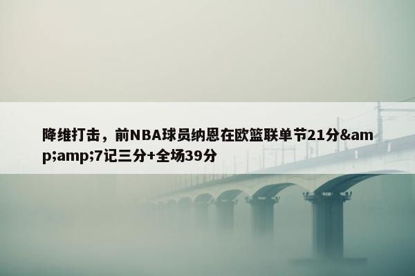 降维打击，前NBA球员纳恩在欧篮联单节21分&amp;7记三分+全场39分