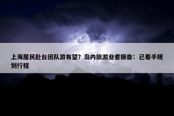 上海居民赴台团队游有望？岛内旅游业者振奋：已着手规划行程