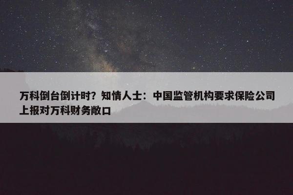 万科倒台倒计时？知情人士：中国监管机构要求保险公司上报对万科财务敞口