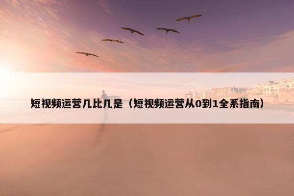 短视频运营几比几是（短视频运营从0到1全系指南）