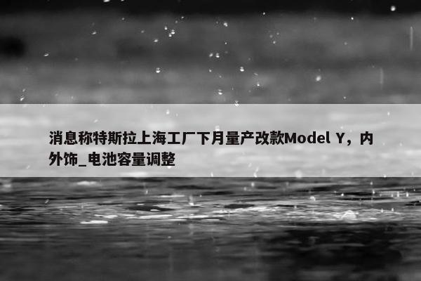 消息称特斯拉上海工厂下月量产改款Model Y，内外饰_电池容量调整