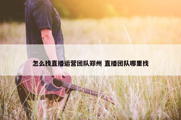 怎么找直播运营团队郑州 直播团队哪里找