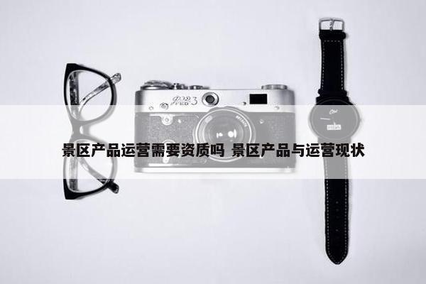 景区产品运营需要资质吗 景区产品与运营现状