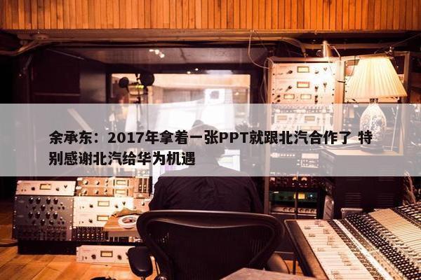 余承东：2017年拿着一张PPT就跟北汽合作了 特别感谢北汽给华为机遇