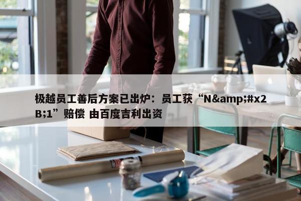 极越员工善后方案已出炉：员工获“N&#x2B;1”赔偿 由百度吉利出资