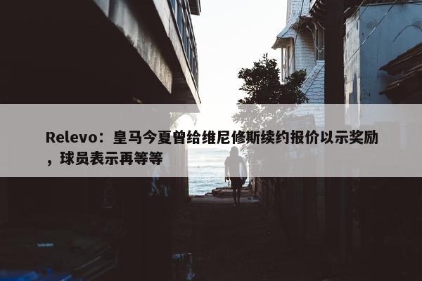 Relevo：皇马今夏曾给维尼修斯续约报价以示奖励，球员表示再等等