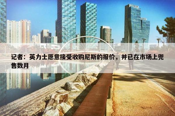 记者：英力士愿意接受收购尼斯的报价，并已在市场上兜售数月