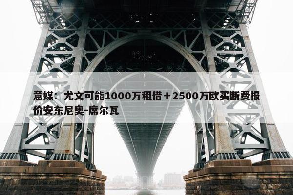 意媒：尤文可能1000万租借＋2500万欧买断费报价安东尼奥-席尔瓦