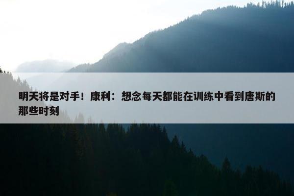 明天将是对手！康利：想念每天都能在训练中看到唐斯的那些时刻