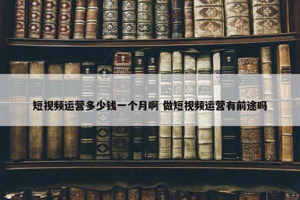 短视频运营多少钱一个月啊 做短视频运营有前途吗