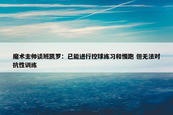 魔术主帅谈班凯罗：已能进行控球练习和慢跑 但无法对抗性训练