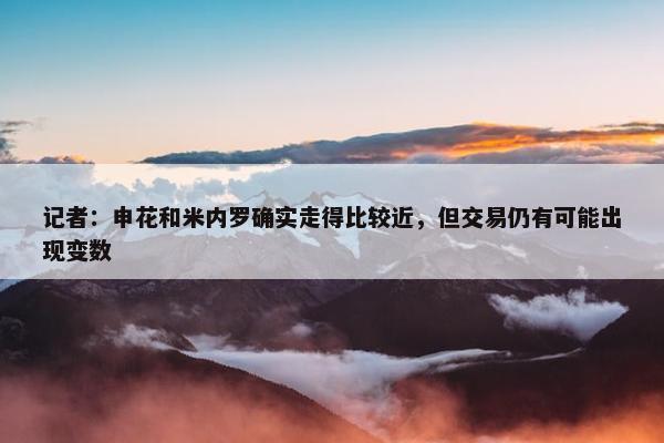 记者：申花和米内罗确实走得比较近，但交易仍有可能出现变数