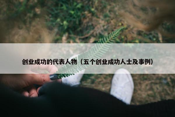 创业成功的代表人物（五个创业成功人士及事例）