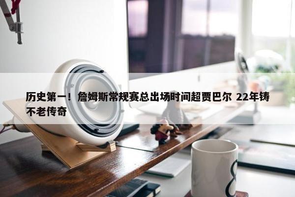 历史第一！詹姆斯常规赛总出场时间超贾巴尔 22年铸不老传奇